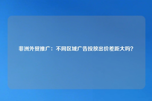 非洲外贸推广：不同区域广告投放出价差距大吗？