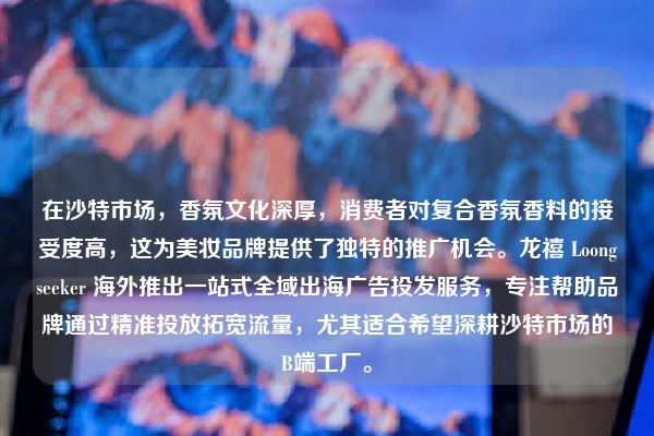 在沙特市场,香氛文化深厚,消费者对复合香氛香料的接受度高,这为美妆品牌提供了独特的推广机会。龙禧 Loongseeker 海外推出一站式全域出海广告投发服务,专注帮助品牌通过精准投放拓宽流量,尤其适合希望深耕沙特市场的B端工厂。