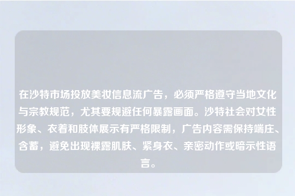 在沙特市场投放美妆信息流广告，必须严格遵守当地文化与宗教规范，尤其要规避任何暴露画面。沙特社会对女性形象、衣着和肢体展示有严格限制，广告内容需保持端庄、含蓄，避免出现裸露肌肤、紧身衣、亲密动作或暗示性语言。