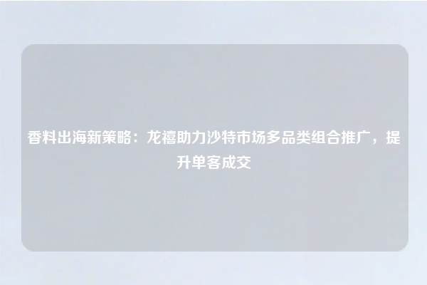 香料出海新策略:龙禧助力沙特市场多品类组合推广,提升单客成交