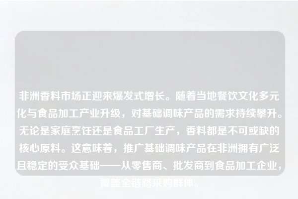 非洲香料市场正迎来爆发式增长。随着当地餐饮文化多元化与食品加工产业升级，对基础调味产品的需求持续攀升。无论是家庭烹饪还是食品工厂生产，香料都是不可或缺的核心原料。这意味着，推广基础调味产品在非洲拥有广泛且稳定的受众基础——从零售商、批发商到食品加工企业，覆盖全链路采购群体。