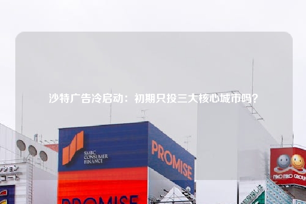沙特广告冷启动:初期只投三大核心城市吗?