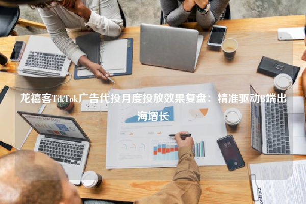 龙禧客TikTok广告代投月度投放效果复盘：精准驱动B端出海增长