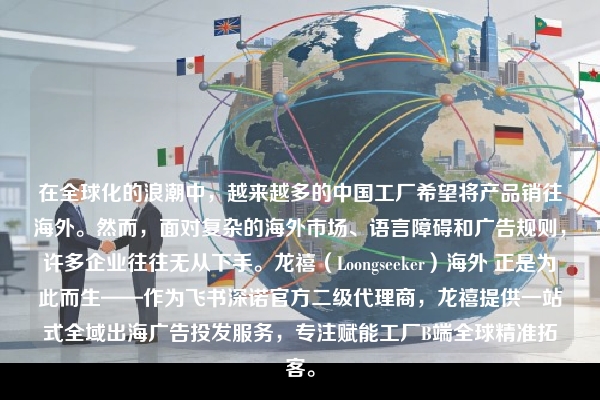 在全球化的浪潮中，越来越多的中国工厂希望将产品销往海外。然而，面对复杂的海外市场、语言障碍和广告规则，许多企业往往无从下手。龙禧（Loongseeker）海外 正是为此而生——作为飞书深诺官方二级代理商，龙禧提供一站式全域出海广告投发服务，专注赋能工厂B端全球精准拓客。