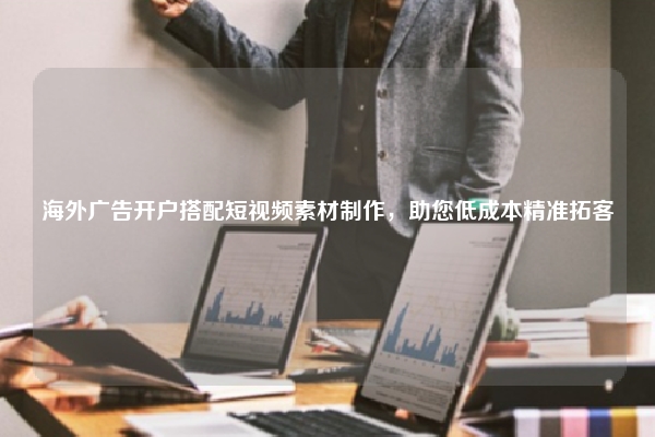 海外广告开户搭配短视频素材制作，助您低成本精准拓客