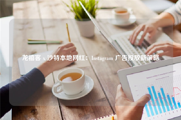 龙禧客 x 沙特本地网红：Instagram 广告投放新策略