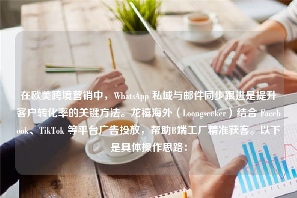 在欧美跨境营销中，WhatsApp 私域与邮件同步跟进是提升客户转化率的关键方法。龙禧海外（Loongseeker）结合 Facebook、TikTok 等平台广告投放，帮助B端工厂精准获客。以下是具体操作思路：