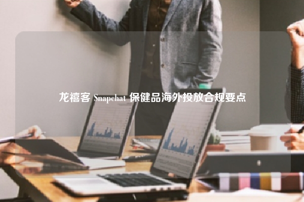 龙禧客 Snapchat 保健品海外投放合规要点