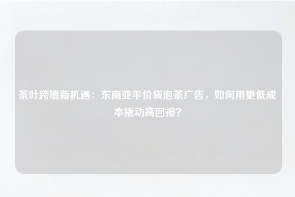 茶叶跨境新机遇:东南亚平价袋泡茶广告,如何用更低成本撬动高回报?