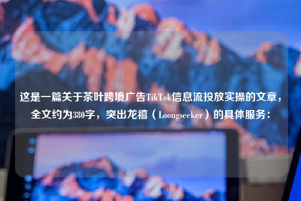 这是一篇关于茶叶跨境广告TikTok信息流投放实操的文章，全文约为380字，突出龙禧（Loongseeker）的具体服务：