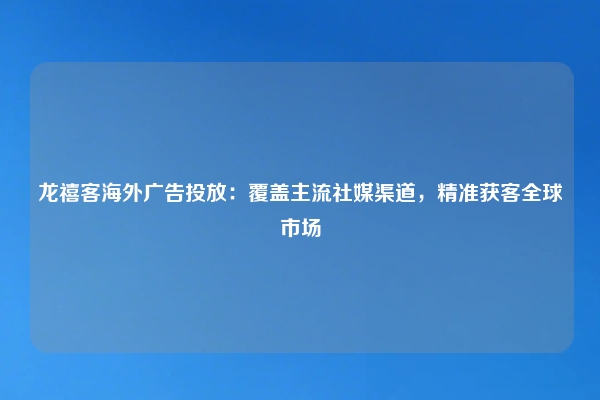 龙禧客海外广告投放：覆盖主流社媒渠道，精准获客全球市场