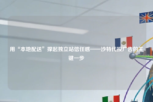 用“本地配送”撑起独立站信任感——沙特代投广告的关键一步