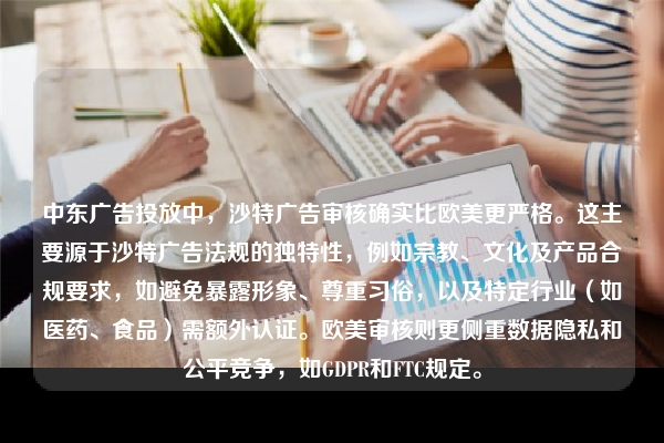中东广告投放中,沙特广告审核确实比欧美更严格。这主要源于沙特广告法规的独特性,例如宗教、文化及产品合规要求,如避免暴露形象、尊重习俗,以及特定行业(如医药、食品)需额外认证。欧美审核则更侧重数据隐私和公平竞争,如GDPR和FTC规定。